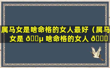 属马女是啥命格的女人最好（属马女是 🌵 啥命格的女人 🐎 最好婚姻）